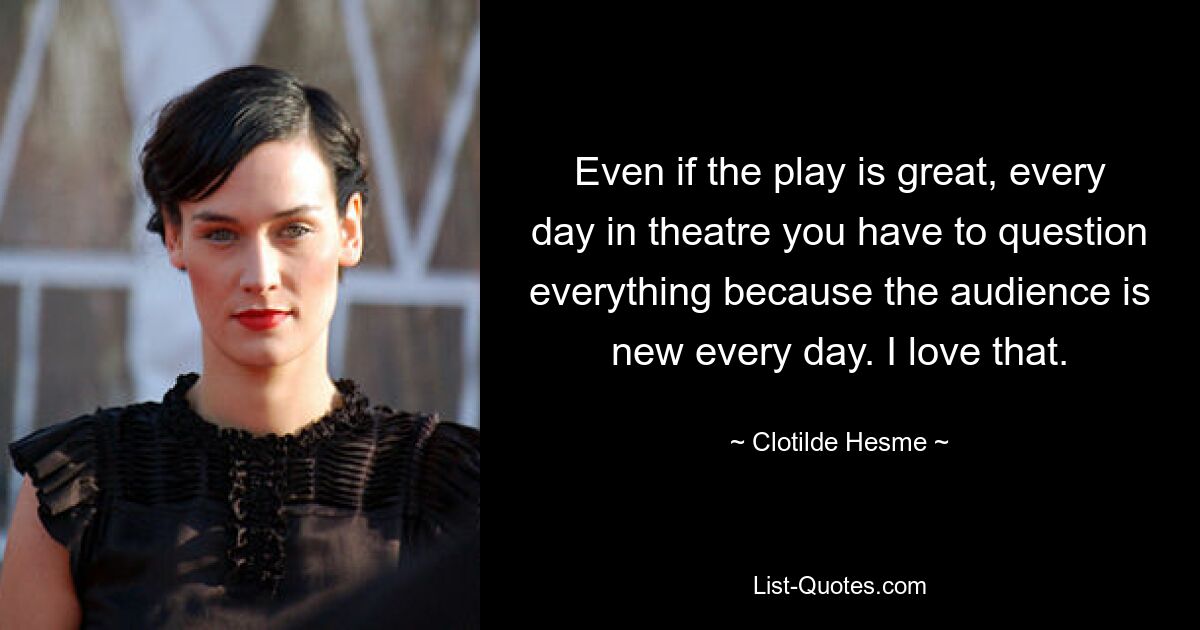 Even if the play is great, every day in theatre you have to question everything because the audience is new every day. I love that. — © Clotilde Hesme