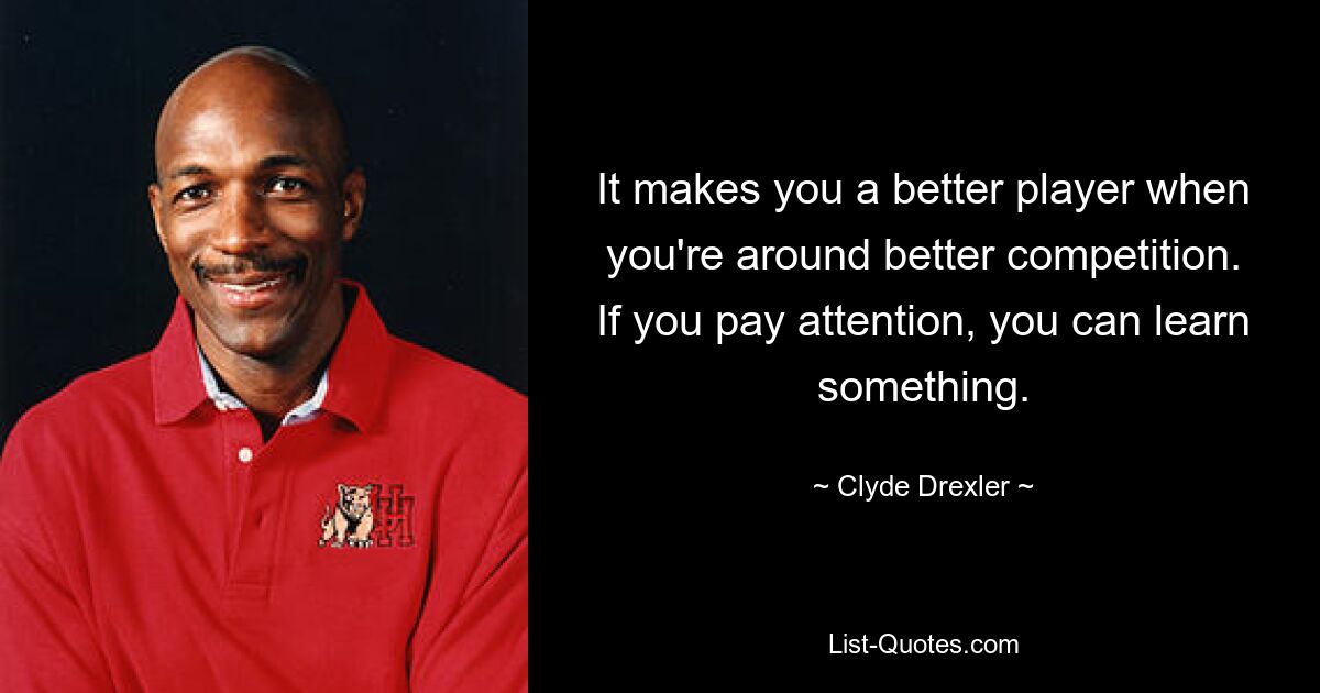 It makes you a better player when you're around better competition. If you pay attention, you can learn something. — © Clyde Drexler