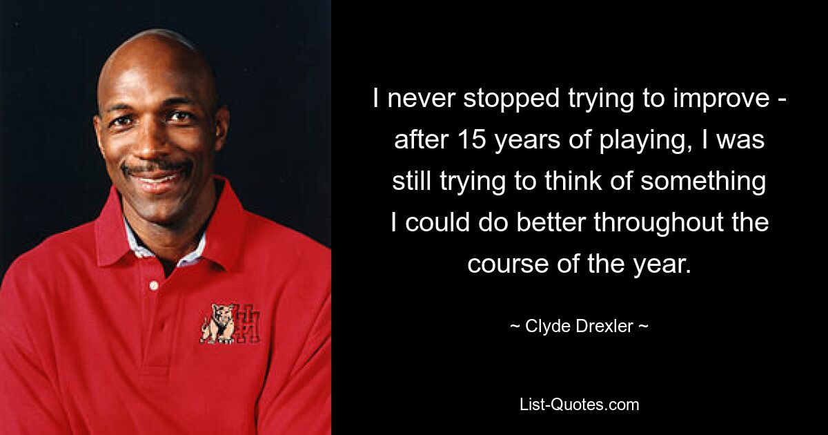 I never stopped trying to improve - after 15 years of playing, I was still trying to think of something I could do better throughout the course of the year. — © Clyde Drexler