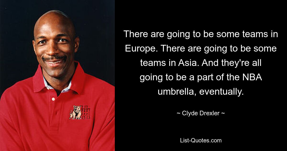 There are going to be some teams in Europe. There are going to be some teams in Asia. And they're all going to be a part of the NBA umbrella, eventually. — © Clyde Drexler