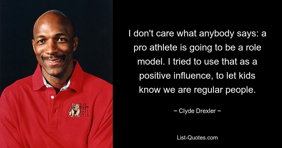 I don't care what anybody says: a pro athlete is going to be a role model. I tried to use that as a positive influence, to let kids know we are regular people. — © Clyde Drexler