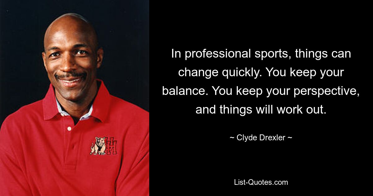 In professional sports, things can change quickly. You keep your balance. You keep your perspective, and things will work out. — © Clyde Drexler