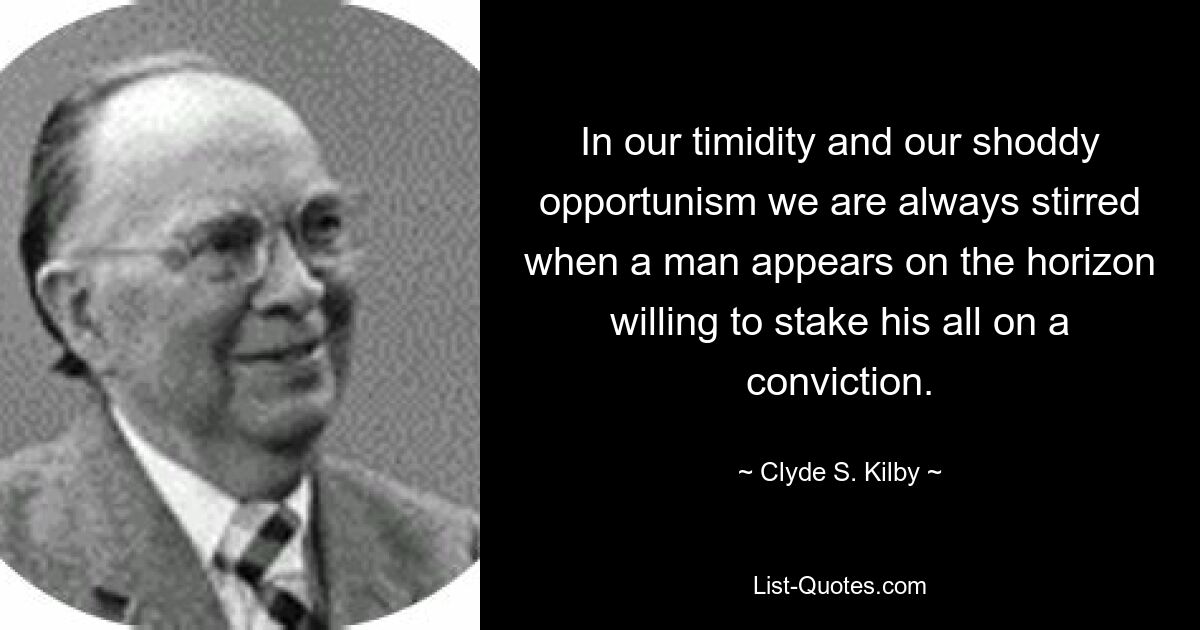 In our timidity and our shoddy opportunism we are always stirred when a man appears on the horizon willing to stake his all on a conviction. — © Clyde S. Kilby