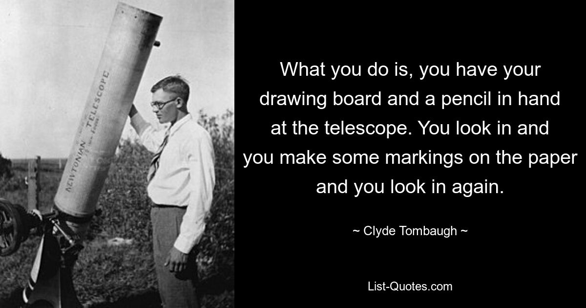 What you do is, you have your drawing board and a pencil in hand at the telescope. You look in and you make some markings on the paper and you look in again. — © Clyde Tombaugh