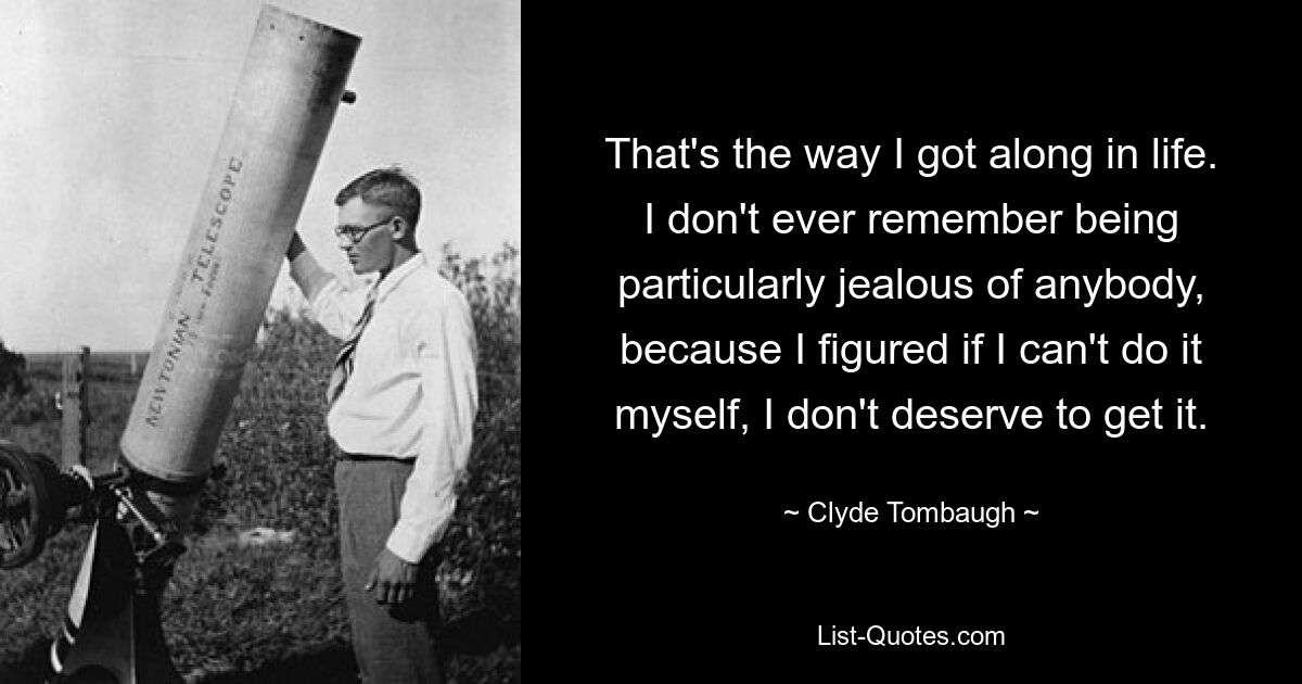 That's the way I got along in life. I don't ever remember being particularly jealous of anybody, because I figured if I can't do it myself, I don't deserve to get it. — © Clyde Tombaugh