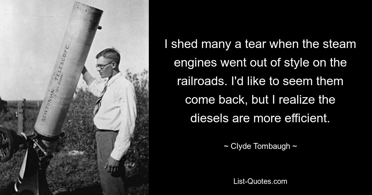 I shed many a tear when the steam engines went out of style on the railroads. I'd like to seem them come back, but I realize the diesels are more efficient. — © Clyde Tombaugh