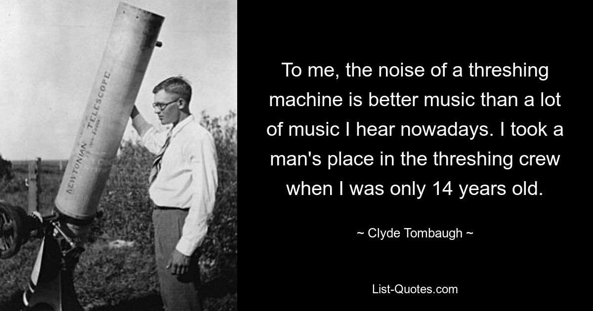 To me, the noise of a threshing machine is better music than a lot of music I hear nowadays. I took a man's place in the threshing crew when I was only 14 years old. — © Clyde Tombaugh