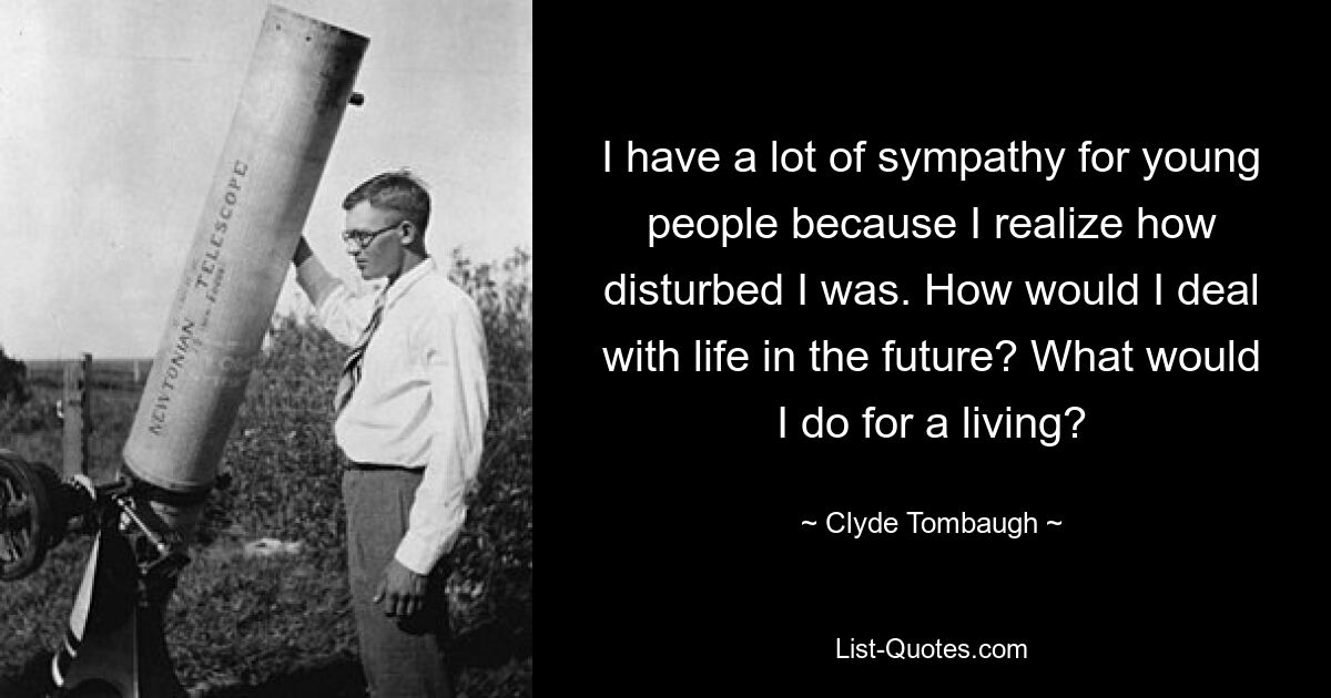 I have a lot of sympathy for young people because I realize how disturbed I was. How would I deal with life in the future? What would I do for a living? — © Clyde Tombaugh