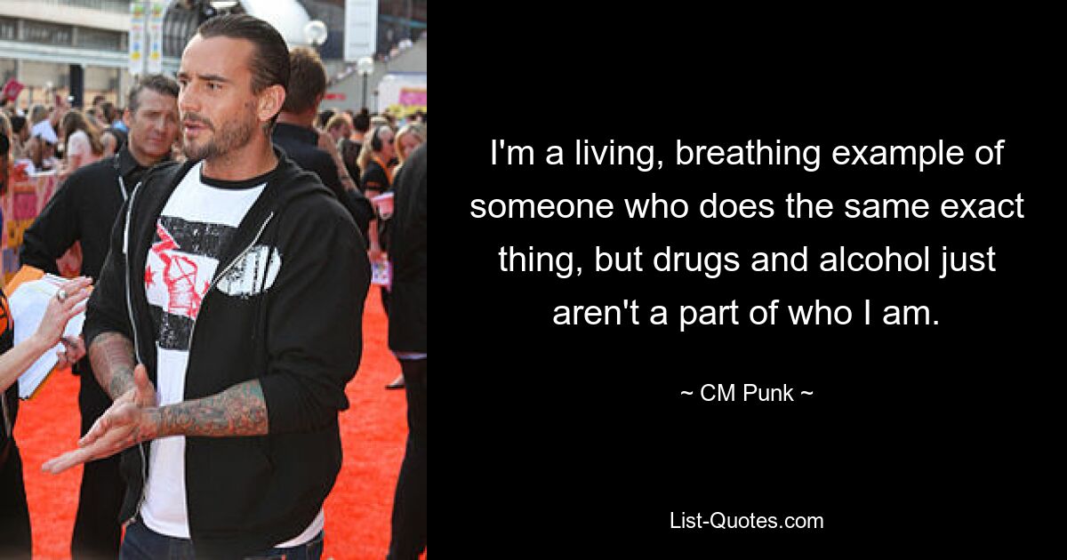 I'm a living, breathing example of someone who does the same exact thing, but drugs and alcohol just aren't a part of who I am. — © CM Punk