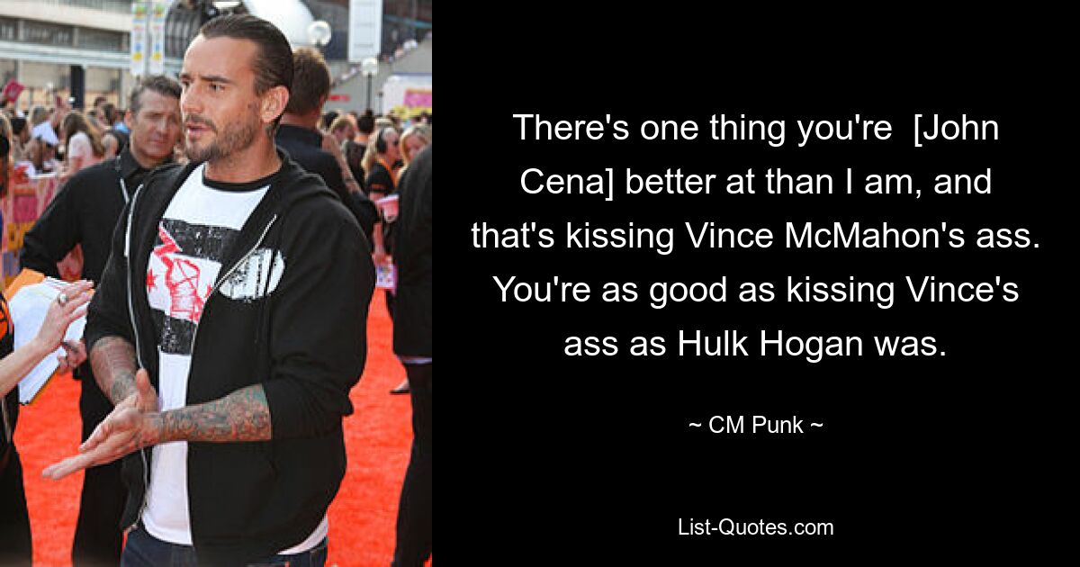 There's one thing you're  [John Cena] better at than I am, and that's kissing Vince McMahon's ass. You're as good as kissing Vince's ass as Hulk Hogan was. — © CM Punk