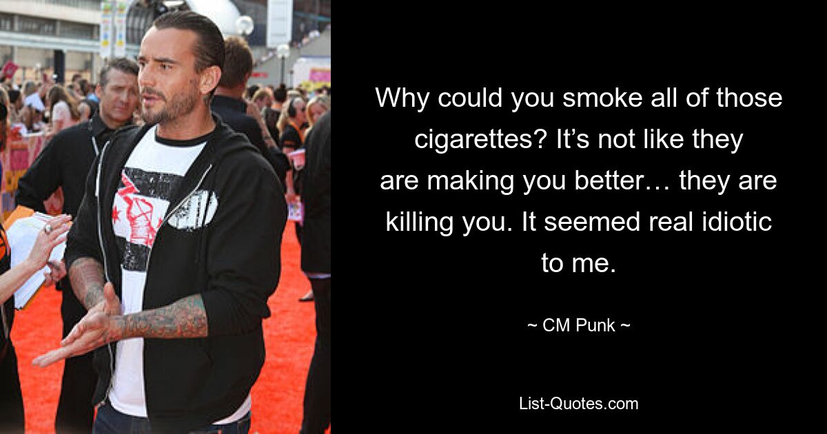 Why could you smoke all of those cigarettes? It’s not like they are making you better… they are killing you. It seemed real idiotic to me. — © CM Punk