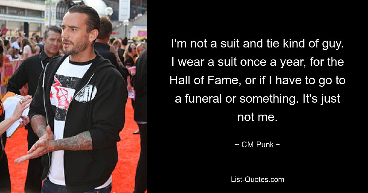 I'm not a suit and tie kind of guy. I wear a suit once a year, for the Hall of Fame, or if I have to go to a funeral or something. It's just not me. — © CM Punk