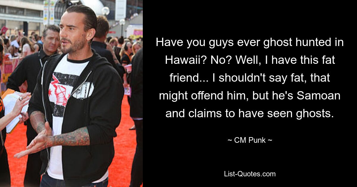 Have you guys ever ghost hunted in Hawaii? No? Well, I have this fat friend... I shouldn't say fat, that might offend him, but he's Samoan and claims to have seen ghosts. — © CM Punk