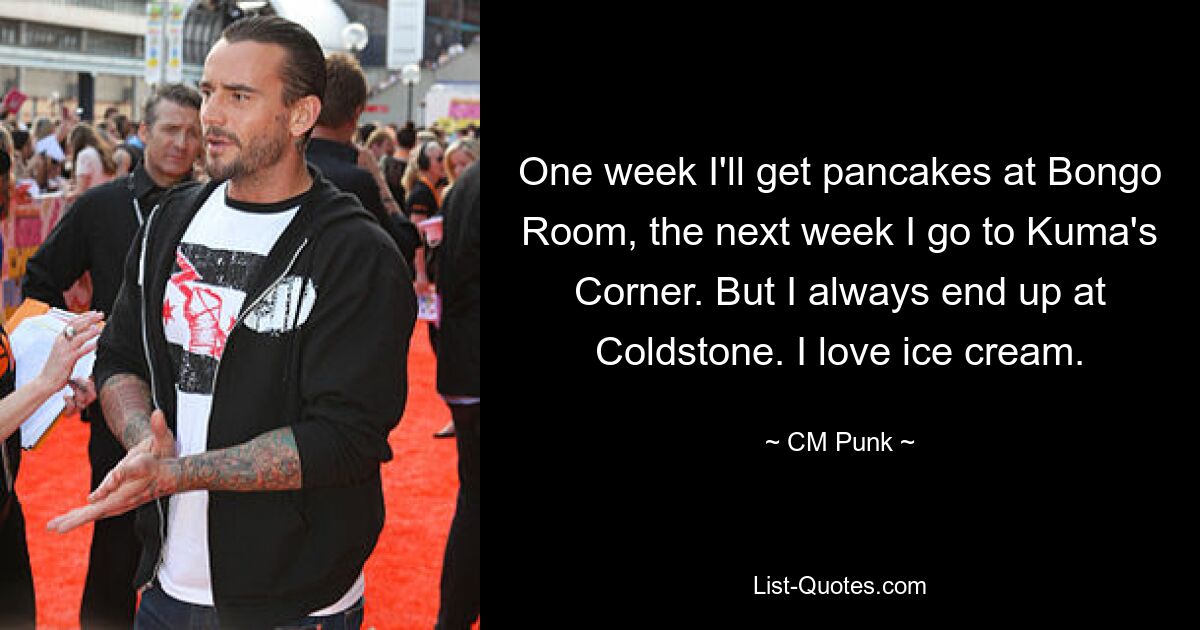 One week I'll get pancakes at Bongo Room, the next week I go to Kuma's Corner. But I always end up at Coldstone. I love ice cream. — © CM Punk