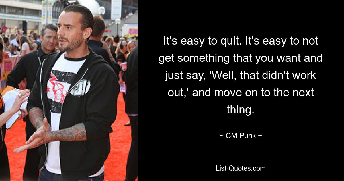 It's easy to quit. It's easy to not get something that you want and just say, 'Well, that didn't work out,' and move on to the next thing. — © CM Punk