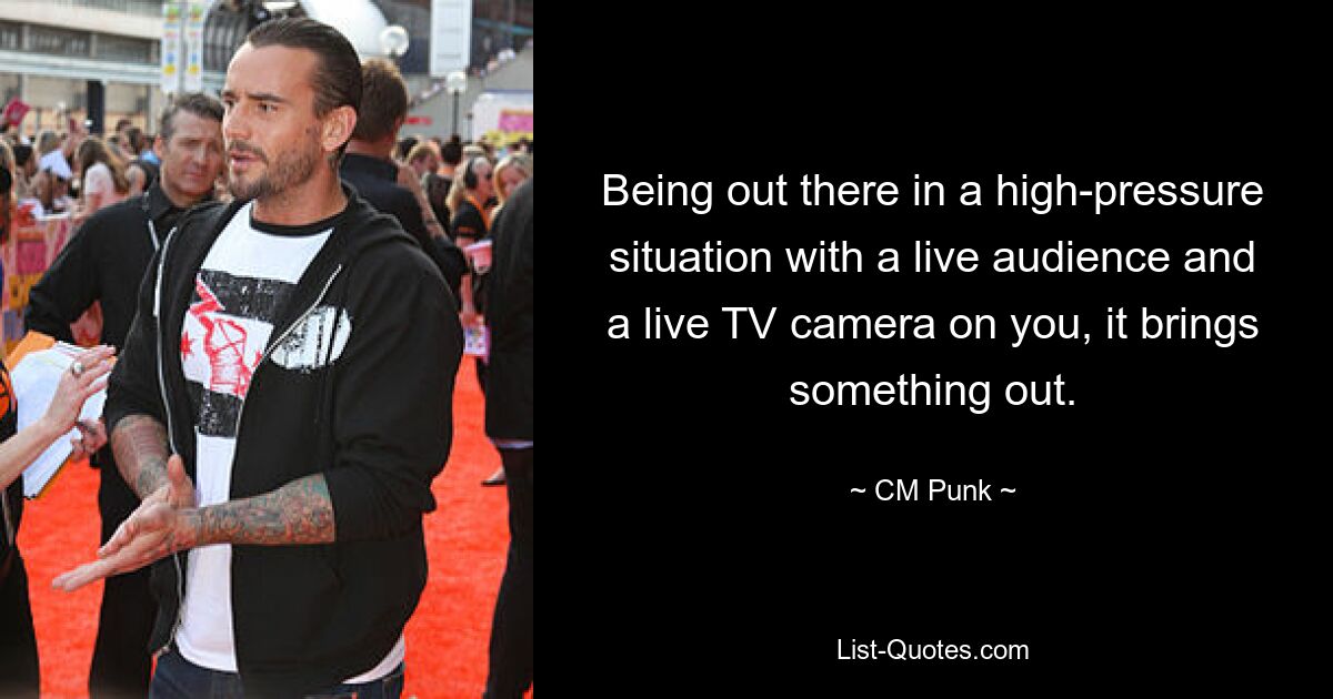 Being out there in a high-pressure situation with a live audience and a live TV camera on you, it brings something out. — © CM Punk