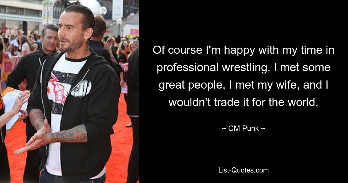 Of course I'm happy with my time in professional wrestling. I met some great people, I met my wife, and I wouldn't trade it for the world. — © CM Punk