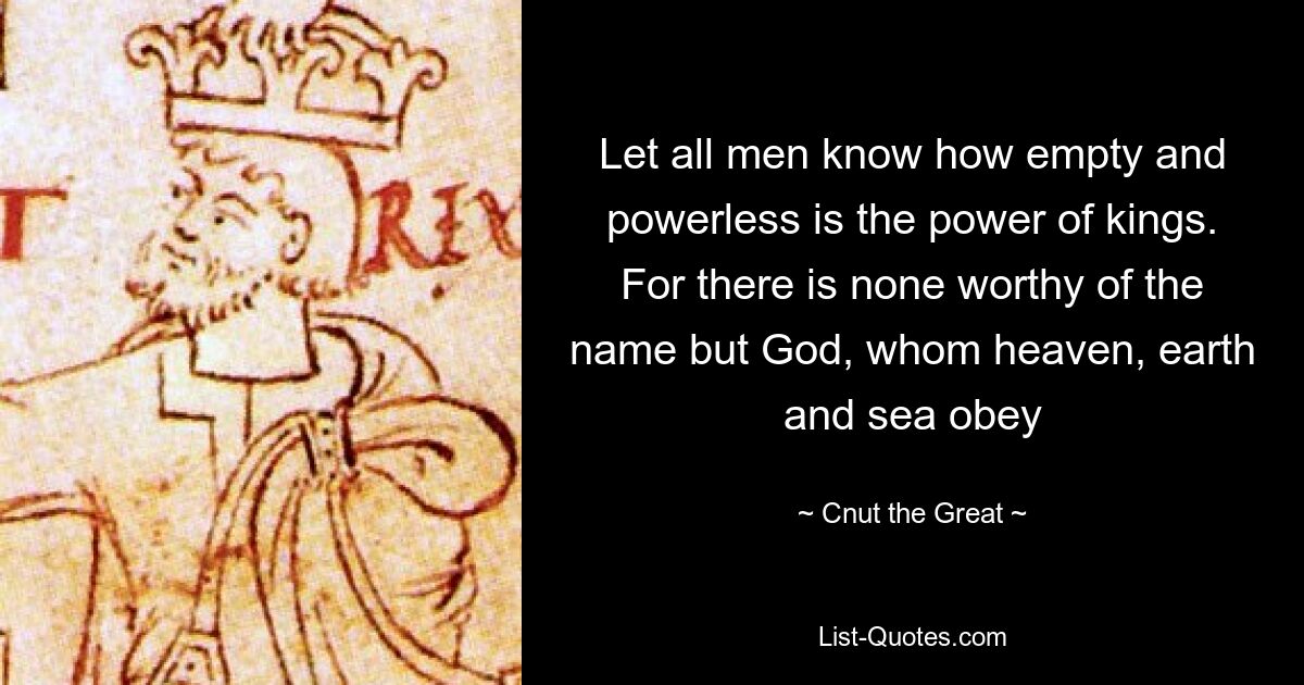 Let all men know how empty and powerless is the power of kings. For there is none worthy of the name but God, whom heaven, earth and sea obey — © Cnut the Great