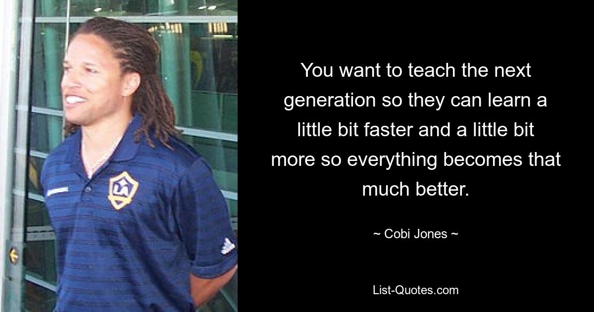 You want to teach the next generation so they can learn a little bit faster and a little bit more so everything becomes that much better. — © Cobi Jones