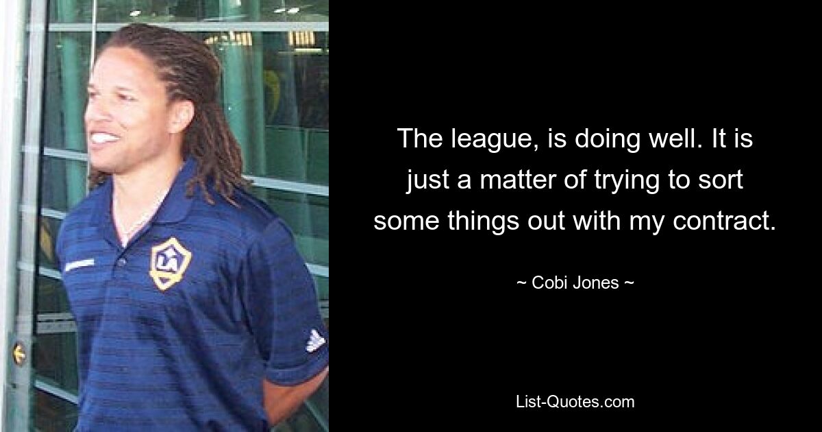 The league, is doing well. It is just a matter of trying to sort some things out with my contract. — © Cobi Jones