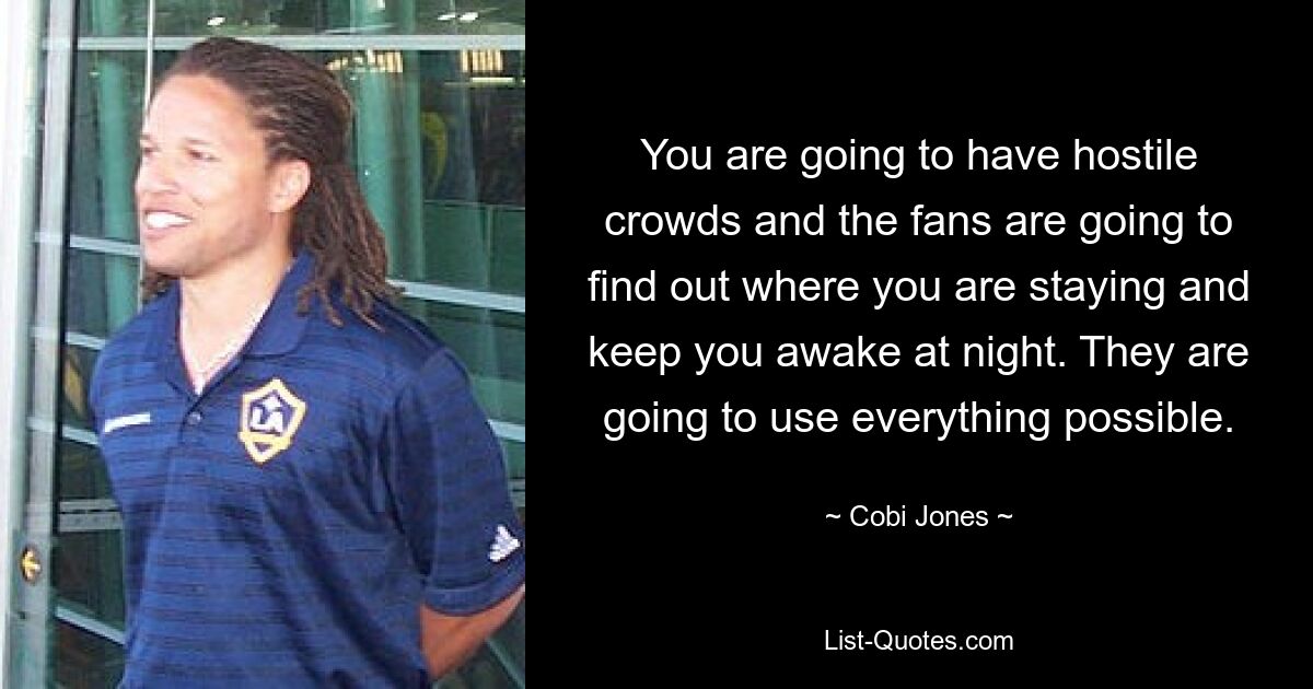 You are going to have hostile crowds and the fans are going to find out where you are staying and keep you awake at night. They are going to use everything possible. — © Cobi Jones