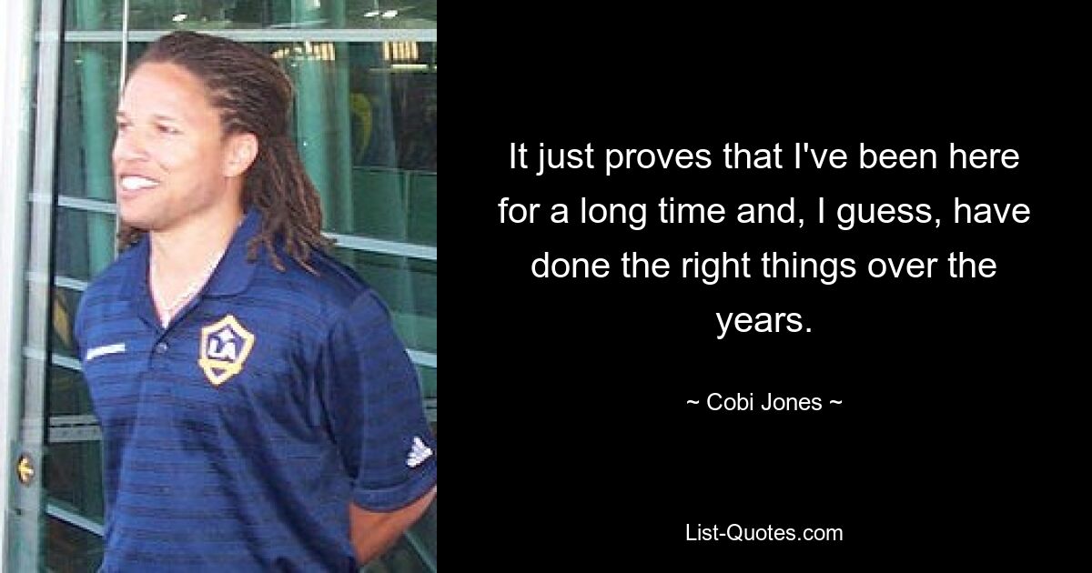 It just proves that I've been here for a long time and, I guess, have done the right things over the years. — © Cobi Jones