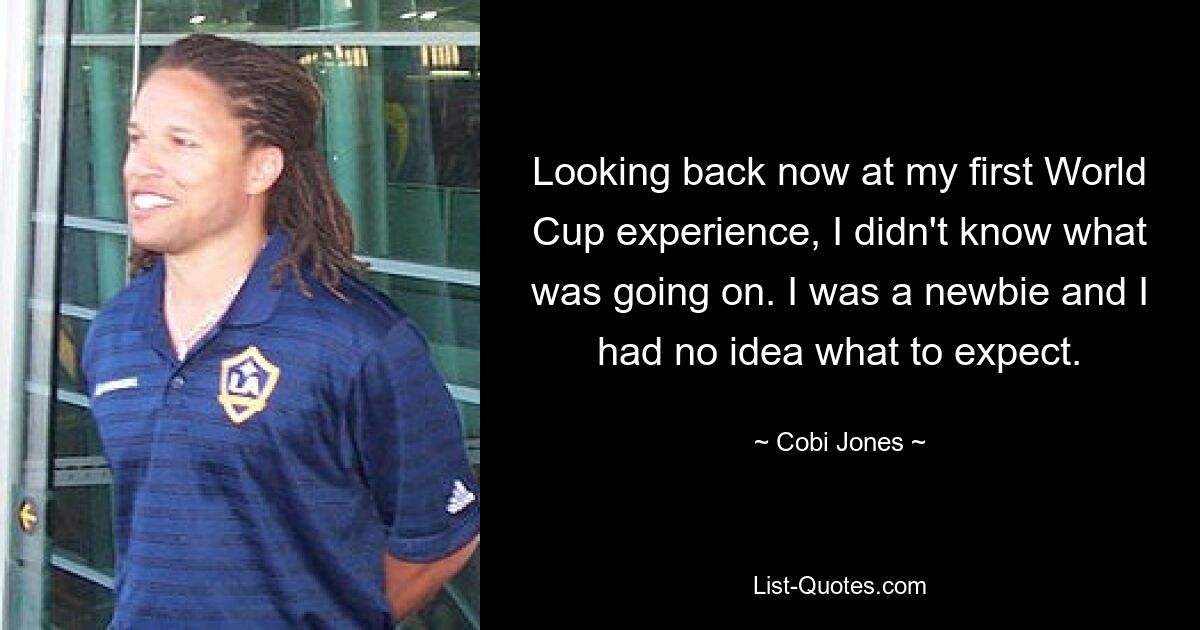 Looking back now at my first World Cup experience, I didn't know what was going on. I was a newbie and I had no idea what to expect. — © Cobi Jones