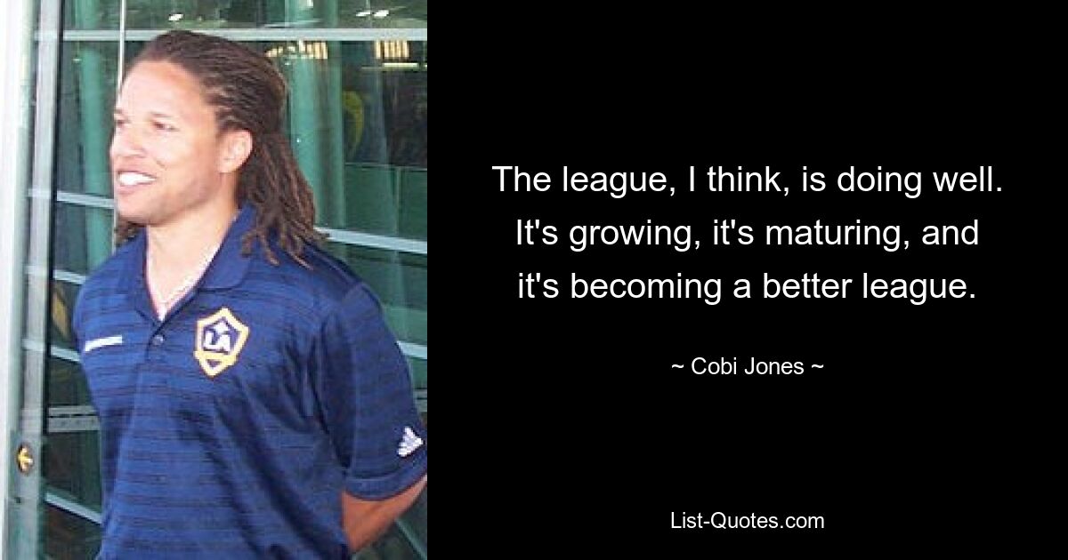 The league, I think, is doing well. It's growing, it's maturing, and it's becoming a better league. — © Cobi Jones