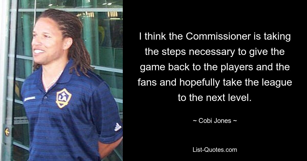 I think the Commissioner is taking the steps necessary to give the game back to the players and the fans and hopefully take the league to the next level. — © Cobi Jones