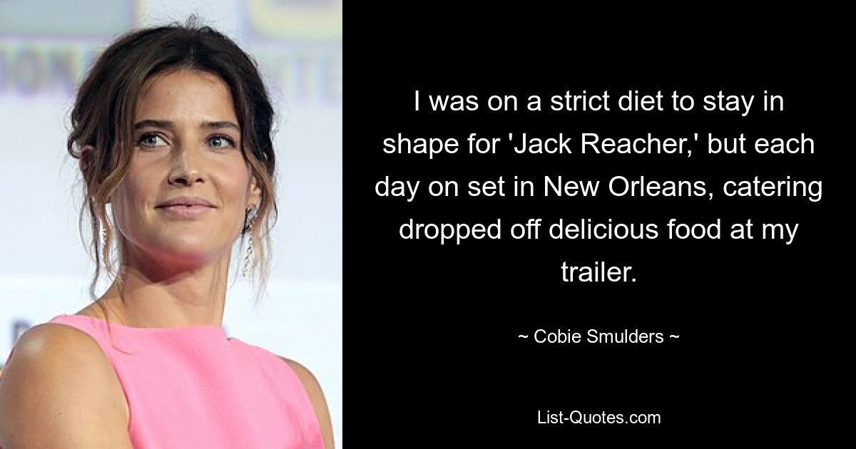 I was on a strict diet to stay in shape for 'Jack Reacher,' but each day on set in New Orleans, catering dropped off delicious food at my trailer. — © Cobie Smulders