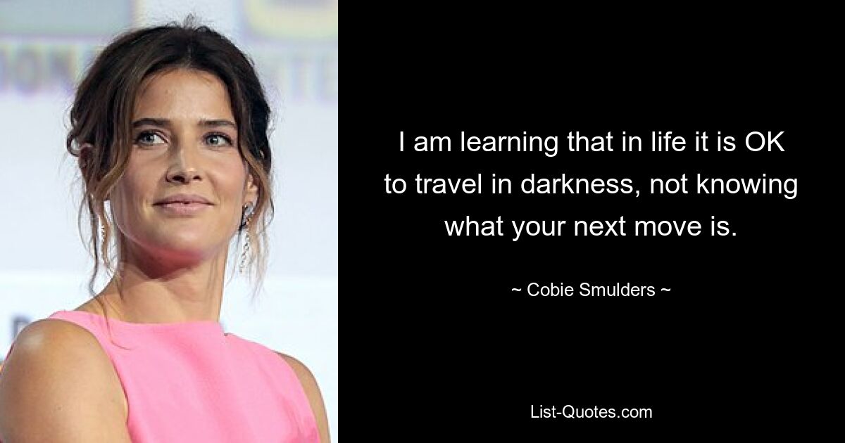 I am learning that in life it is OK to travel in darkness, not knowing what your next move is. — © Cobie Smulders