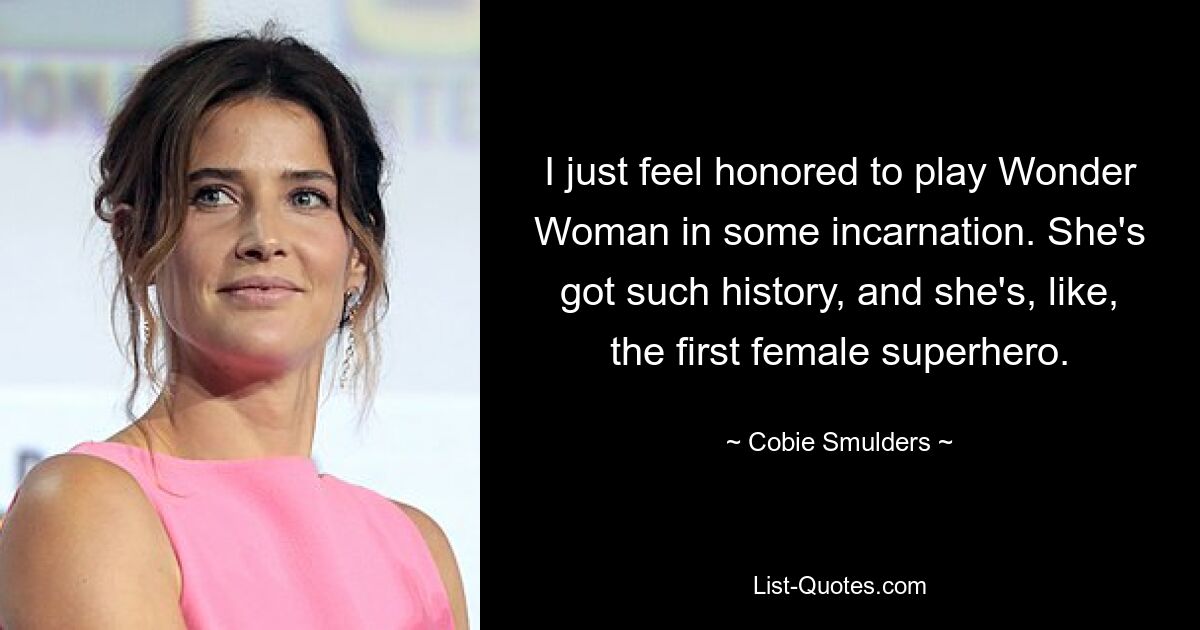 I just feel honored to play Wonder Woman in some incarnation. She's got such history, and she's, like, the first female superhero. — © Cobie Smulders