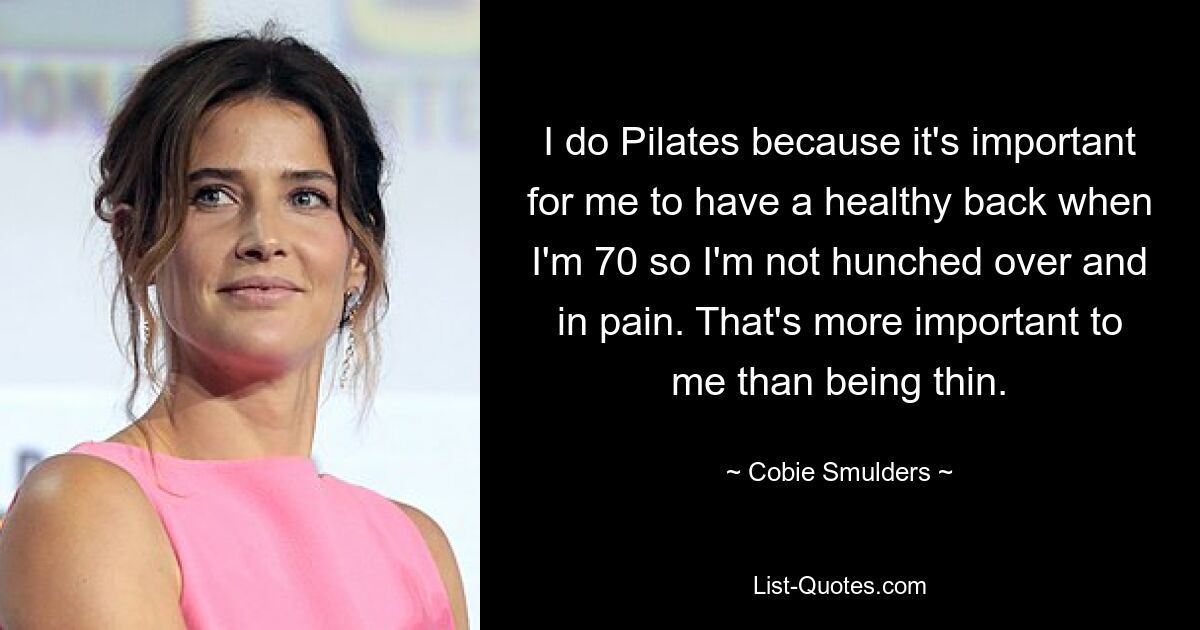 I do Pilates because it's important for me to have a healthy back when I'm 70 so I'm not hunched over and in pain. That's more important to me than being thin. — © Cobie Smulders