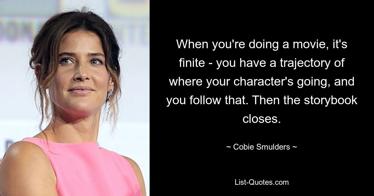 When you're doing a movie, it's finite - you have a trajectory of where your character's going, and you follow that. Then the storybook closes. — © Cobie Smulders