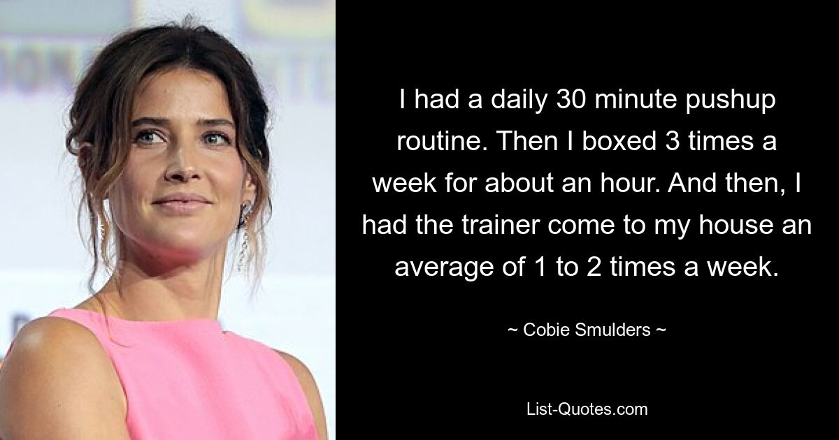 I had a daily 30 minute pushup routine. Then I boxed 3 times a week for about an hour. And then, I had the trainer come to my house an average of 1 to 2 times a week. — © Cobie Smulders