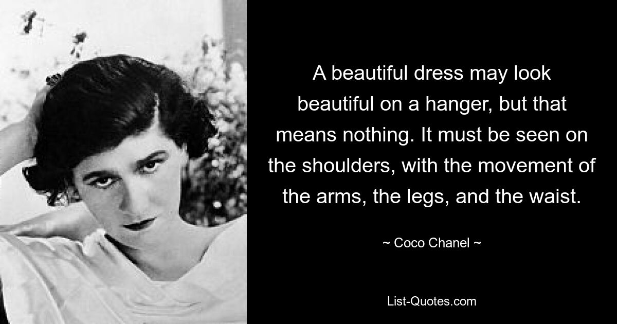 A beautiful dress may look beautiful on a hanger, but that means nothing. It must be seen on the shoulders, with the movement of the arms, the legs, and the waist. — © Coco Chanel