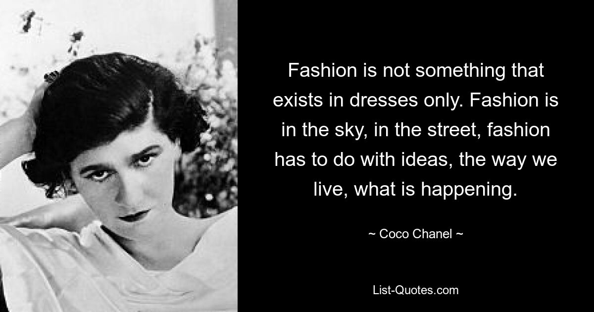 Fashion is not something that exists in dresses only. Fashion is in the sky, in the street, fashion has to do with ideas, the way we live, what is happening. — © Coco Chanel