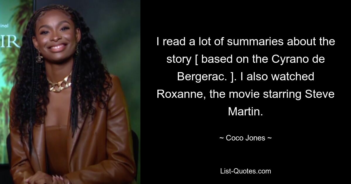 I read a lot of summaries about the story [ based on the Cyrano de Bergerac. ]. I also watched Roxanne, the movie starring Steve Martin. — © Coco Jones