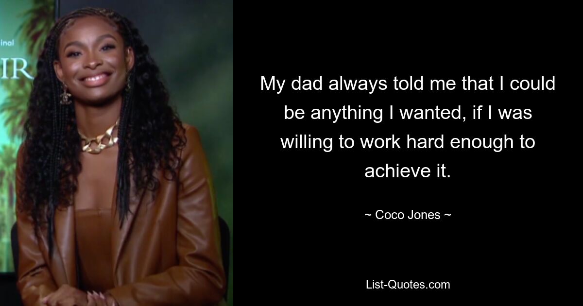 My dad always told me that I could be anything I wanted, if I was willing to work hard enough to achieve it. — © Coco Jones