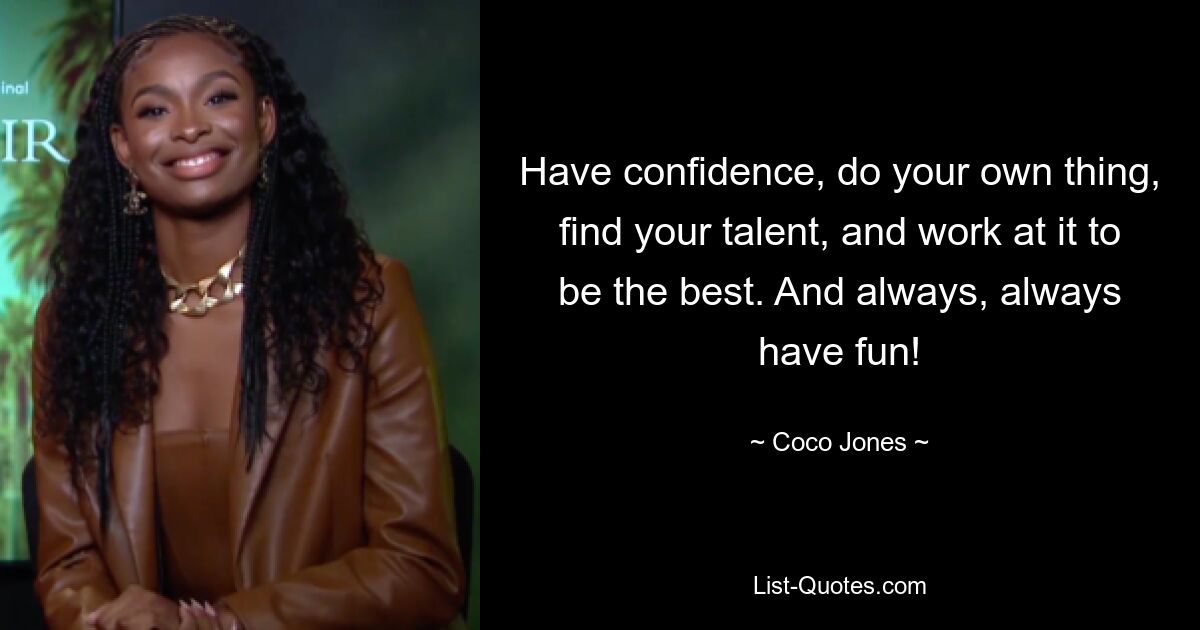 Have confidence, do your own thing, find your talent, and work at it to be the best. And always, always have fun! — © Coco Jones