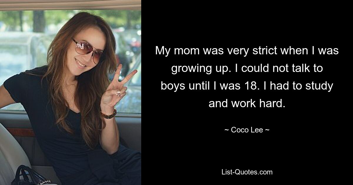 My mom was very strict when I was growing up. I could not talk to boys until I was 18. I had to study and work hard. — © Coco Lee