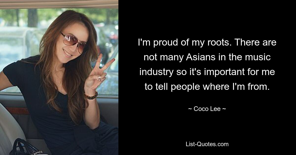 I'm proud of my roots. There are not many Asians in the music industry so it's important for me to tell people where I'm from. — © Coco Lee