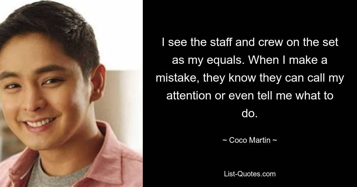 I see the staff and crew on the set as my equals. When I make a mistake, they know they can call my attention or even tell me what to do. — © Coco Martin