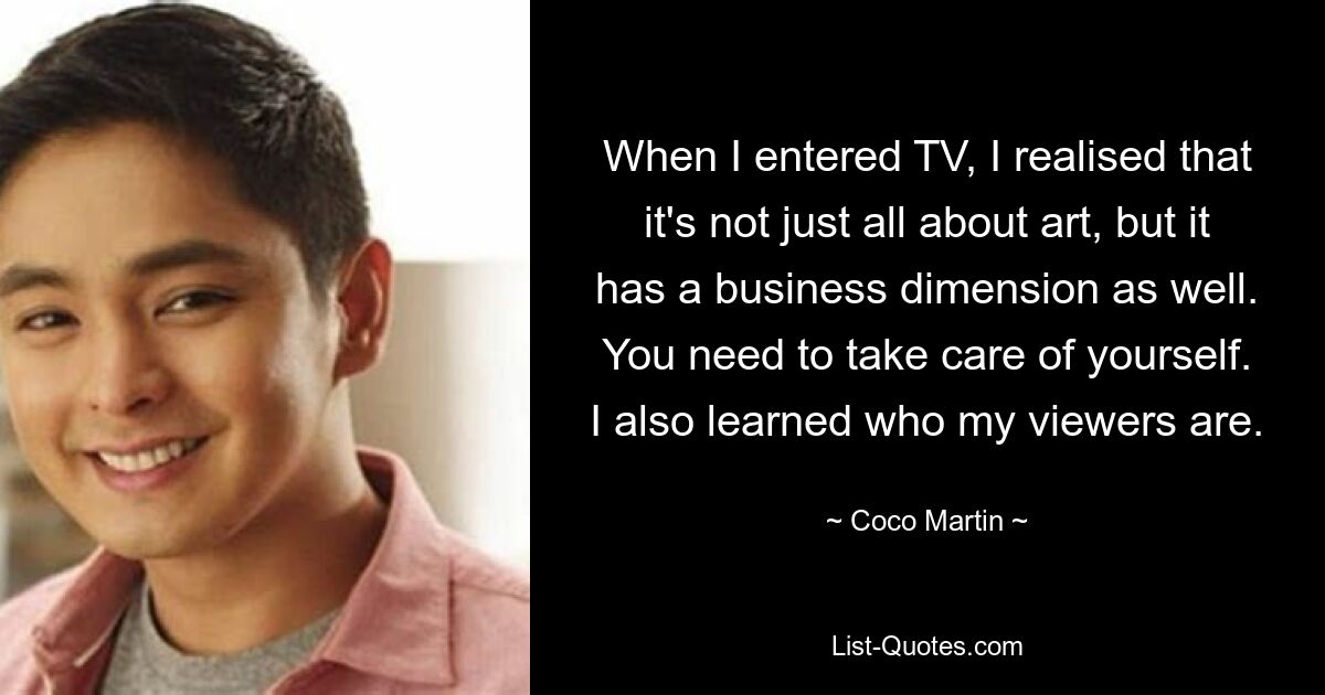 When I entered TV, I realised that it's not just all about art, but it has a business dimension as well. You need to take care of yourself. I also learned who my viewers are. — © Coco Martin