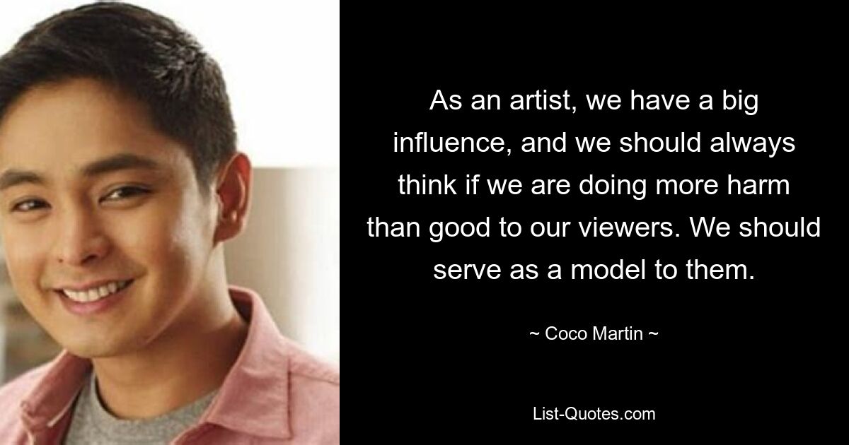 As an artist, we have a big influence, and we should always think if we are doing more harm than good to our viewers. We should serve as a model to them. — © Coco Martin