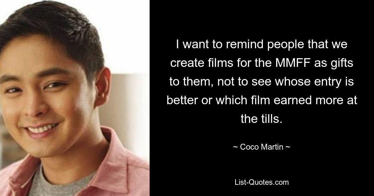 I want to remind people that we create films for the MMFF as gifts to them, not to see whose entry is better or which film earned more at the tills. — © Coco Martin