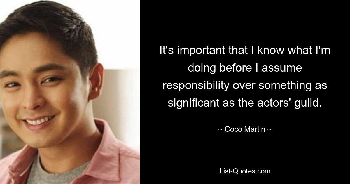 It's important that I know what I'm doing before I assume responsibility over something as significant as the actors' guild. — © Coco Martin