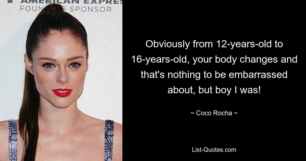 Obviously from 12-years-old to 16-years-old, your body changes and that's nothing to be embarrassed about, but boy I was! — © Coco Rocha