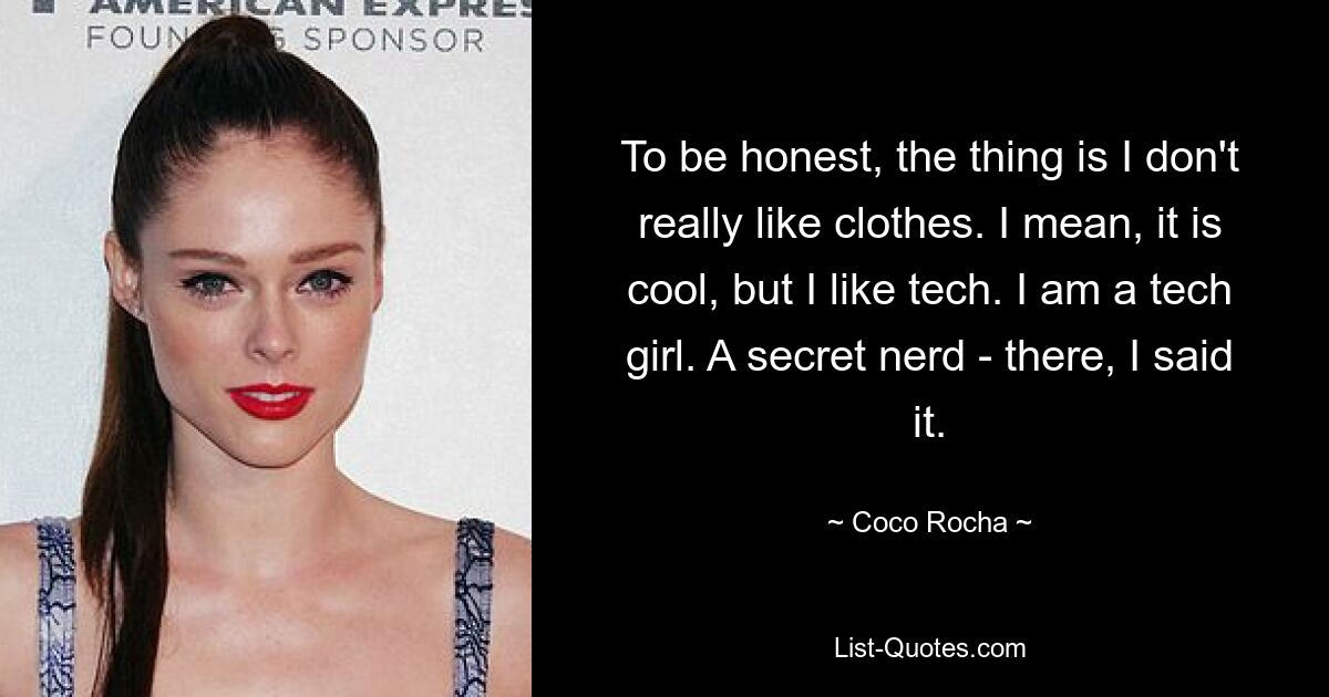 To be honest, the thing is I don't really like clothes. I mean, it is cool, but I like tech. I am a tech girl. A secret nerd - there, I said it. — © Coco Rocha