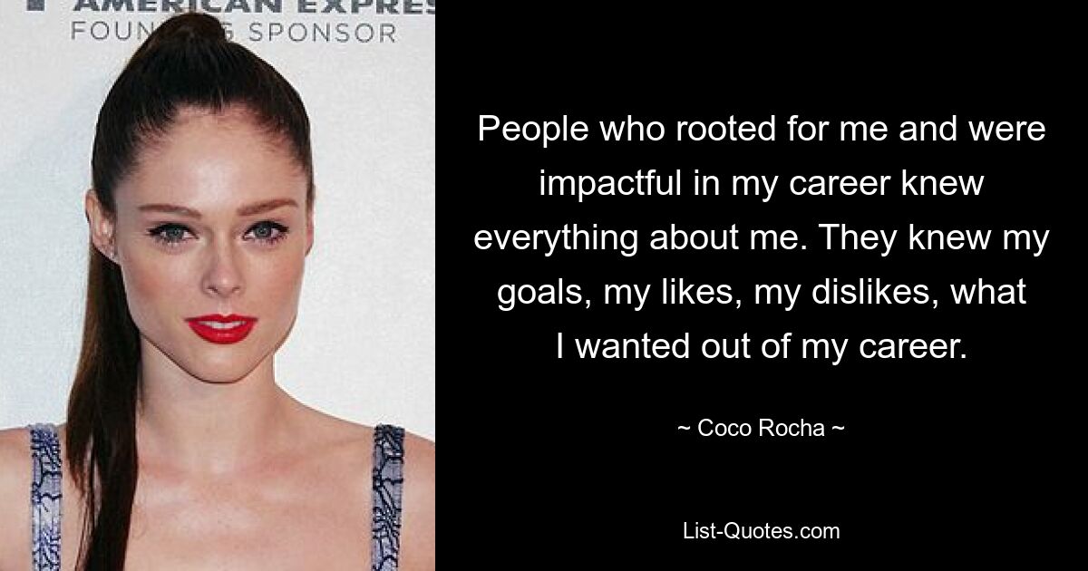 People who rooted for me and were impactful in my career knew everything about me. They knew my goals, my likes, my dislikes, what I wanted out of my career. — © Coco Rocha